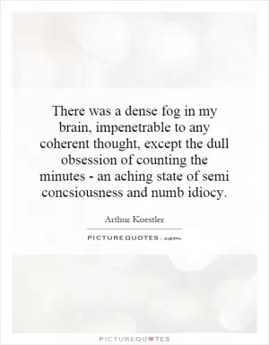 There was a dense fog in my brain, impenetrable to any coherent thought, except the dull obsession of counting the minutes - an aching state of semi consciousness and numb idiocy Picture Quote #1