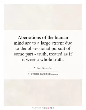 Aberrations of the human mind are to a large extent due to the obsessional pursuit of some part - truth, treated as if it were a whole truth Picture Quote #1