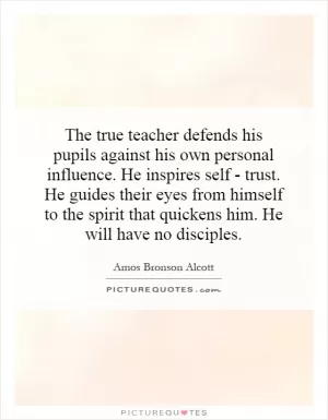 The true teacher defends his pupils against his own personal influence. He inspires self - trust. He guides their eyes from himself to the spirit that quickens him. He will have no disciples Picture Quote #1