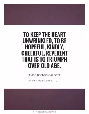 To keep the heart unwrinkled, to be hopeful, kindly, cheerful, reverent that is to triumph over old age Picture Quote #1