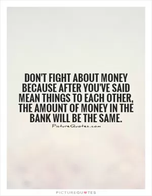 Don't fight about money because after you've said mean things to each other, the amount of money in the bank will be the same Picture Quote #1