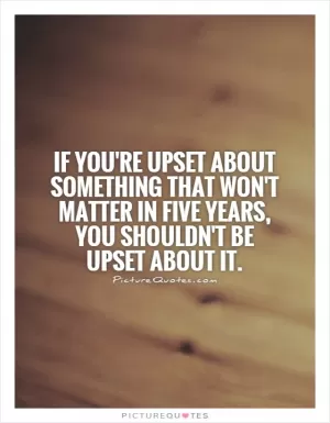 If you're upset about something that won't matter in five years, you shouldn't be upset about it Picture Quote #1