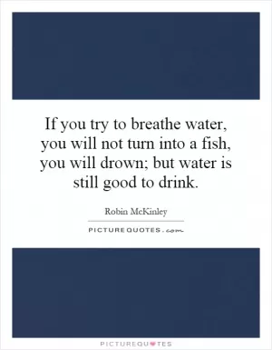 If you try to breathe water, you will not turn into a fish, you will drown; but water is still good to drink Picture Quote #1