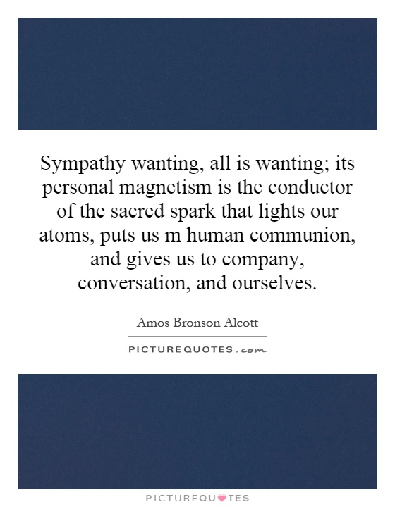 Sympathy wanting, all is wanting; its personal magnetism is the conductor of the sacred spark that lights our atoms, puts us m human communion, and gives us to company, conversation, and ourselves Picture Quote #1