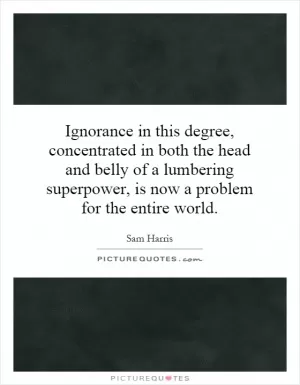 Ignorance in this degree, concentrated in both the head and belly of a lumbering superpower, is now a problem for the entire world Picture Quote #1