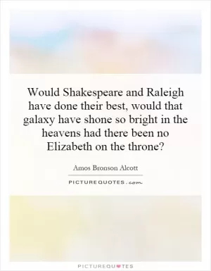 Would Shakespeare and Raleigh have done their best, would that galaxy have shone so bright in the heavens had there been no Elizabeth on the throne? Picture Quote #1