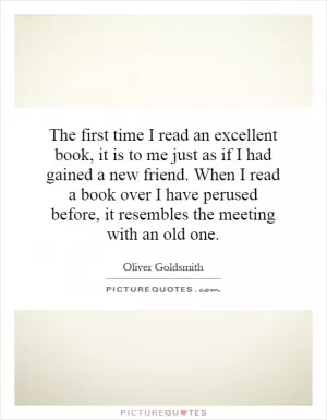 The first time I read an excellent book, it is to me just as if I had gained a new friend. When I read a book over I have perused before, it resembles the meeting with an old one Picture Quote #1