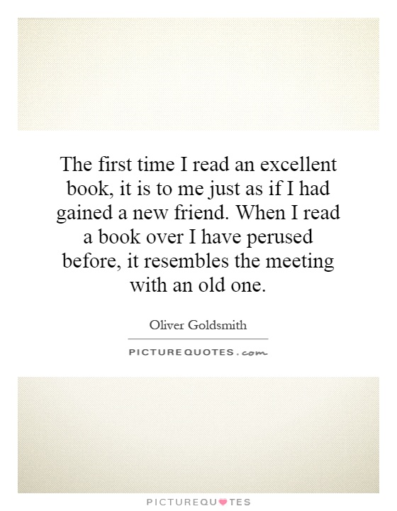 The first time I read an excellent book, it is to me just as if I had gained a new friend. When I read a book over I have perused before, it resembles the meeting with an old one Picture Quote #1