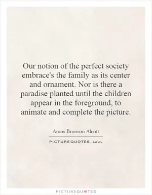 Our notion of the perfect society embrace's the family as its center and ornament. Nor is there a paradise planted until the children appear in the foreground, to animate and complete the picture Picture Quote #1