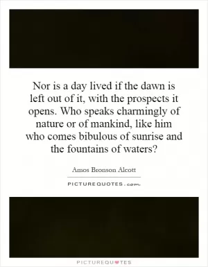 Nor is a day lived if the dawn is left out of it, with the prospects it opens. Who speaks charmingly of nature or of mankind, like him who comes bibulous of sunrise and the fountains of waters? Picture Quote #1