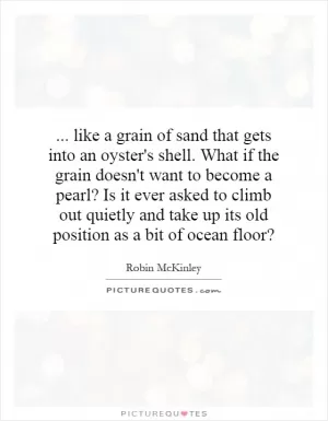 ... like a grain of sand that gets into an oyster's shell. What if the grain doesn't want to become a pearl? Is it ever asked to climb out quietly and take up its old position as a bit of ocean floor? Picture Quote #1