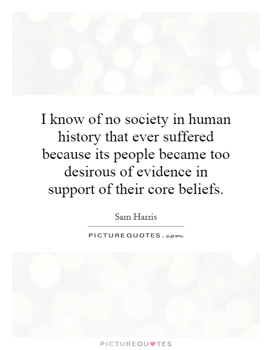 I know of no society in human history that ever suffered because its people became too desirous of evidence in support of their core beliefs Picture Quote #1
