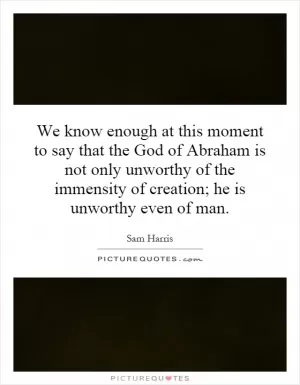 We know enough at this moment to say that the God of Abraham is not only unworthy of the immensity of creation; he is unworthy even of man Picture Quote #1
