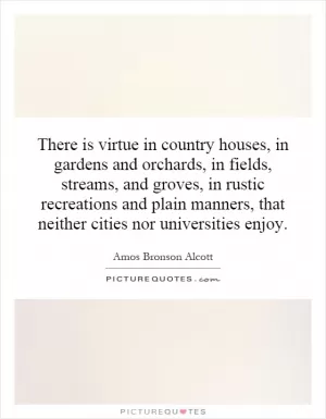 There is virtue in country houses, in gardens and orchards, in fields, streams, and groves, in rustic recreations and plain manners, that neither cities nor universities enjoy Picture Quote #1