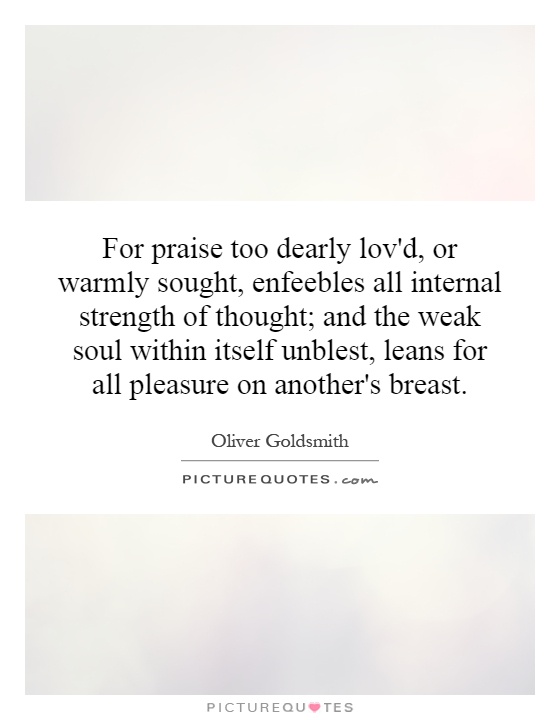 For praise too dearly lov'd, or warmly sought, enfeebles all internal strength of thought; and the weak soul within itself unblest, leans for all pleasure on another's breast Picture Quote #1