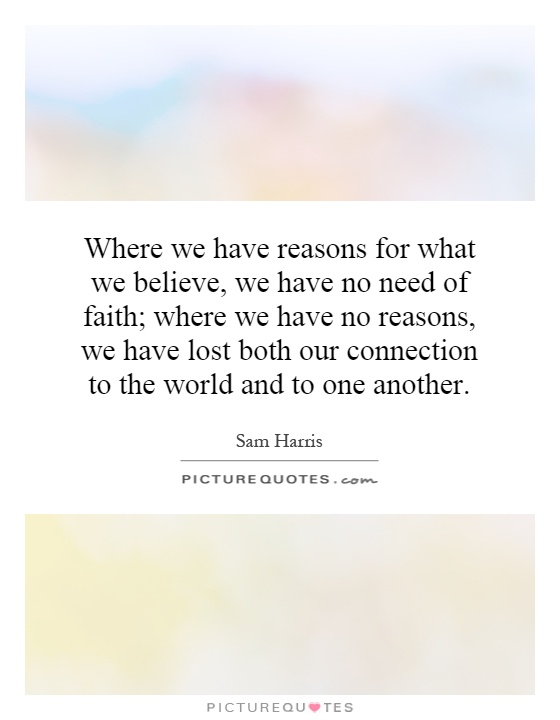 Where we have reasons for what we believe, we have no need of faith; where we have no reasons, we have lost both our connection to the world and to one another Picture Quote #1