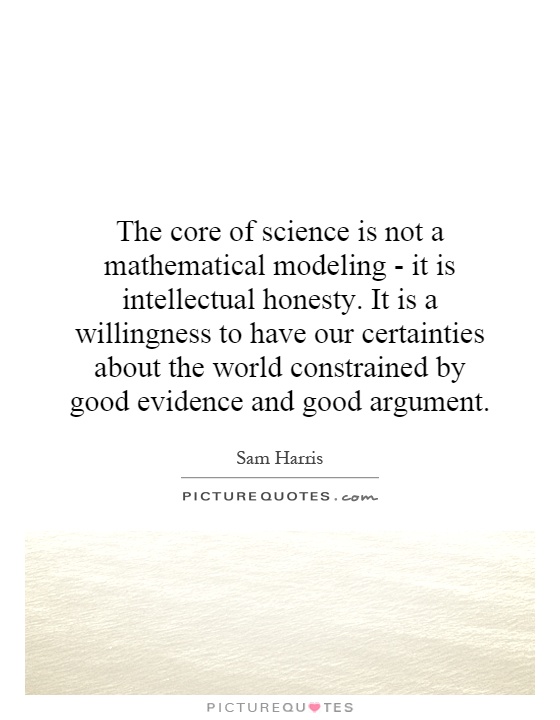 The core of science is not a mathematical modeling - it is intellectual honesty. It is a willingness to have our certainties about the world constrained by good evidence and good argument Picture Quote #1