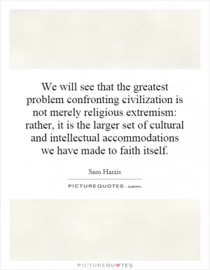 We will see that the greatest problem confronting civilization is not merely religious extremism: rather, it is the larger set of cultural and intellectual accommodations we have made to faith itself Picture Quote #1