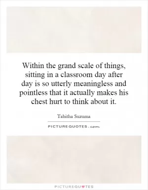 Within the grand scale of things, sitting in a classroom day after day is so utterly meaningless and pointless that it actually makes his chest hurt to think about it Picture Quote #1