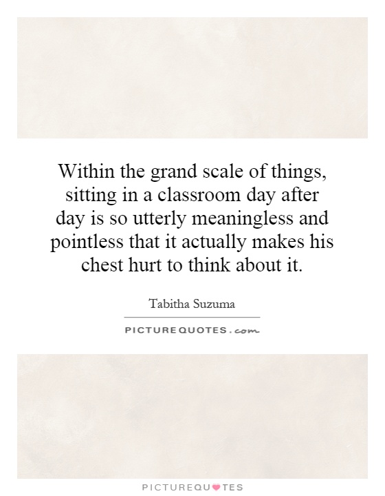 Within the grand scale of things, sitting in a classroom day after day is so utterly meaningless and pointless that it actually makes his chest hurt to think about it Picture Quote #1