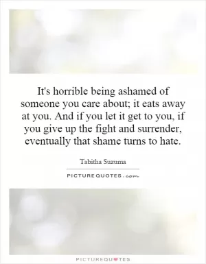 It's horrible being ashamed of someone you care about; it eats away at you. And if you let it get to you, if you give up the fight and surrender, eventually that shame turns to hate Picture Quote #1