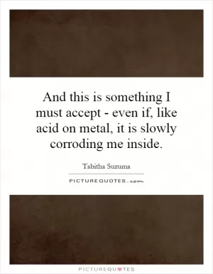 And this is something I must accept - even if, like acid on metal, it is slowly corroding me inside Picture Quote #1