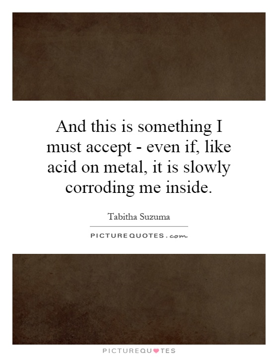 And this is something I must accept - even if, like acid on metal, it is slowly corroding me inside Picture Quote #1