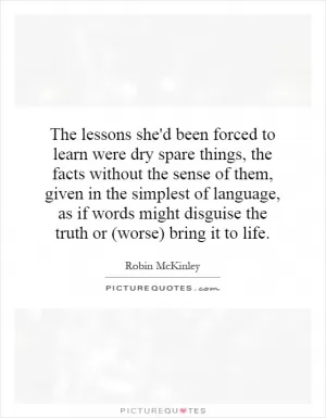 The lessons she'd been forced to learn were dry spare things, the facts without the sense of them, given in the simplest of language, as if words might disguise the truth or (worse) bring it to life Picture Quote #1