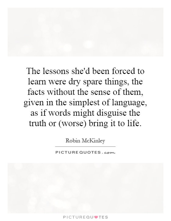 The lessons she'd been forced to learn were dry spare things, the facts without the sense of them, given in the simplest of language, as if words might disguise the truth or (worse) bring it to life Picture Quote #1
