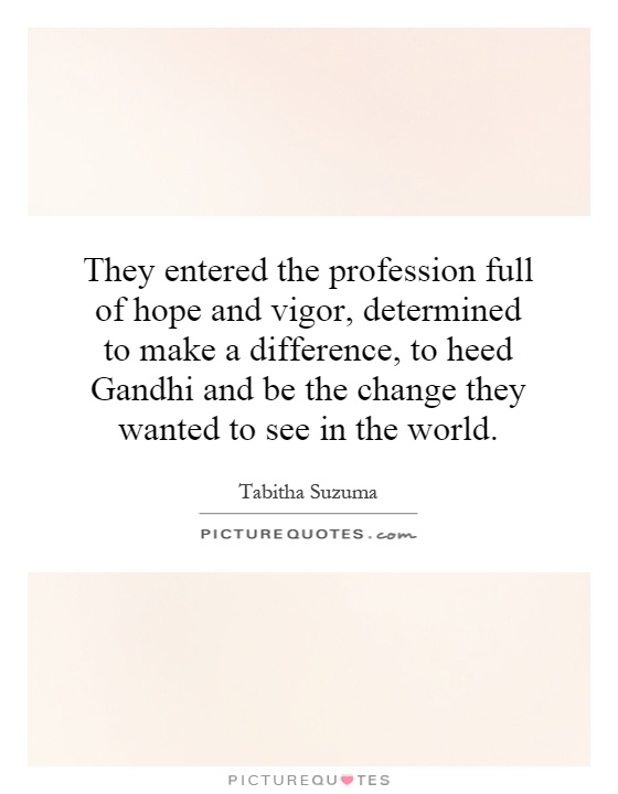 They entered the profession full of hope and vigor, determined to make a difference, to heed Gandhi and be the change they wanted to see in the world Picture Quote #1