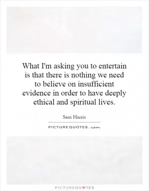 What I'm asking you to entertain is that there is nothing we need to believe on insufficient evidence in order to have deeply ethical and spiritual lives Picture Quote #1