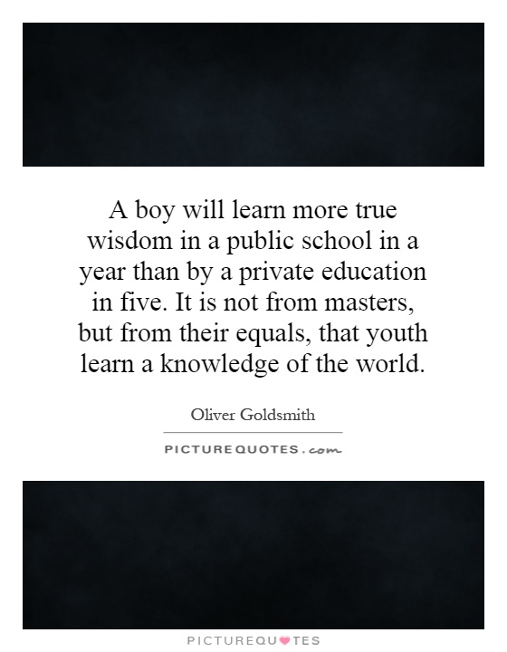 A boy will learn more true wisdom in a public school in a year than by a private education in five. It is not from masters, but from their equals, that youth learn a knowledge of the world Picture Quote #1