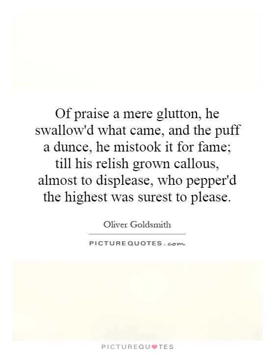 Of praise a mere glutton, he swallow'd what came, and the puff a dunce, he mistook it for fame; till his relish grown callous, almost to displease, who pepper'd the highest was surest to please Picture Quote #1