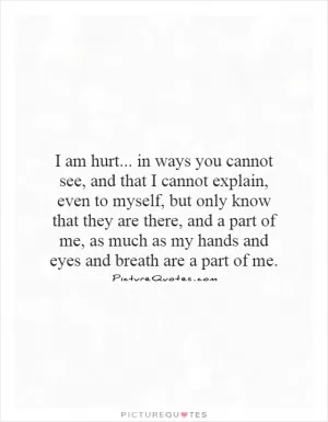I am hurt... in ways you cannot see, and that I cannot explain, even to myself, but only know that they are there, and a part of me, as much as my hands and eyes and breath are a part of me Picture Quote #1