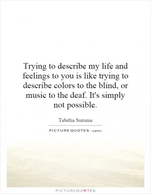 Trying to describe my life and feelings to you is like trying to describe colors to the blind, or music to the deaf. It's simply not possible Picture Quote #1