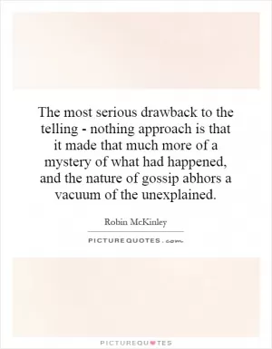 The most serious drawback to the telling - nothing approach is that it made that much more of a mystery of what had happened, and the nature of gossip abhors a vacuum of the unexplained Picture Quote #1