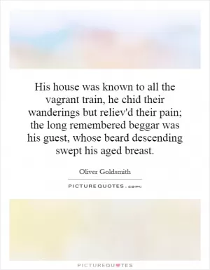 His house was known to all the vagrant train, he chid their wanderings but reliev'd their pain; the long remembered beggar was his guest, whose beard descending swept his aged breast Picture Quote #1