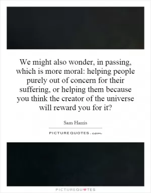 We might also wonder, in passing, which is more moral: helping people purely out of concern for their suffering, or helping them because you think the creator of the universe will reward you for it? Picture Quote #1