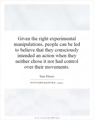 Given the right experimental manipulations, people can be led to believe that they consciously intended an action when they neither chose it nor had control over their movements Picture Quote #1