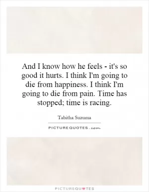 And I know how he feels - it's so good it hurts. I think I'm going to die from happiness. I think I'm going to die from pain. Time has stopped; time is racing Picture Quote #1