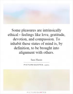 Some pleasures are intrinsically ethical - feelings like love, gratitude, devotion, and compassion. To inhabit these states of mind is, by definition, to be brought into alignment with others Picture Quote #1