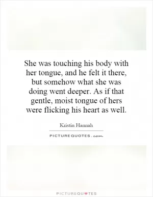 She was touching his body with her tongue, and he felt it there, but somehow what she was doing went deeper. As if that gentle, moist tongue of hers were flicking his heart as well Picture Quote #1