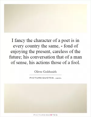 I fancy the character of a poet is in every country the same, - fond of enjoying the present, careless of the future; his conversation that of a man of sense, his actions those of a fool Picture Quote #1