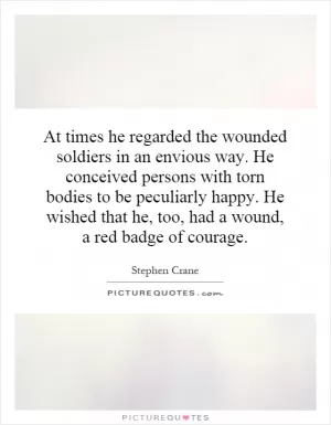 At times he regarded the wounded soldiers in an envious way. He conceived persons with torn bodies to be peculiarly happy. He wished that he, too, had a wound, a red badge of courage Picture Quote #1