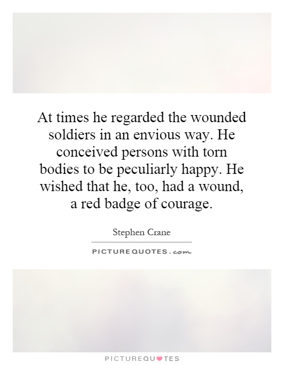 At times he regarded the wounded soldiers in an envious way. He conceived persons with torn bodies to be peculiarly happy. He wished that he, too, had a wound, a red badge of courage Picture Quote #1