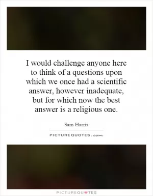 I would challenge anyone here to think of a questions upon which we once had a scientific answer, however inadequate, but for which now the best answer is a religious one Picture Quote #1