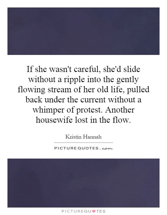 If she wasn't careful, she'd slide without a ripple into the gently flowing stream of her old life, pulled back under the current without a whimper of protest. Another housewife lost in the flow Picture Quote #1