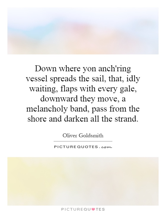 Down where yon anch'ring vessel spreads the sail, that, idly waiting, flaps with every gale, downward they move, a melancholy band, pass from the shore and darken all the strand Picture Quote #1