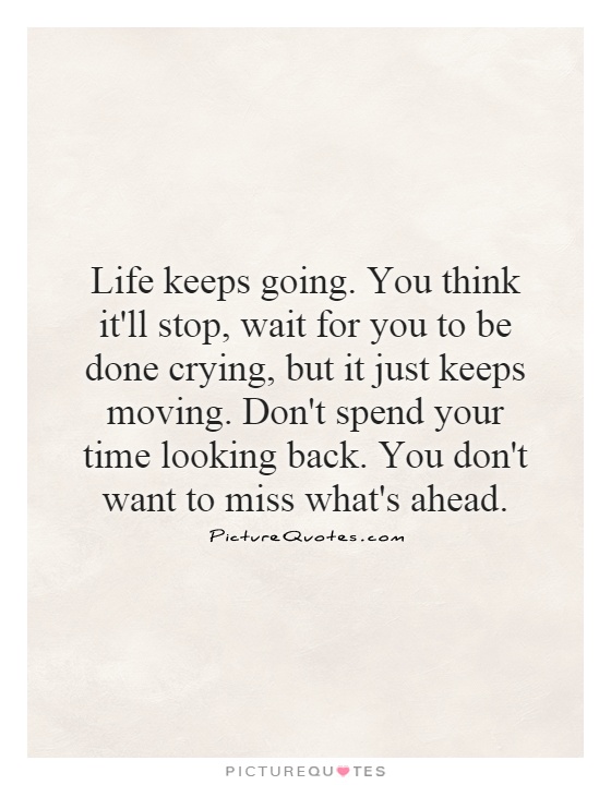 Life keeps going. You think it'll stop, wait for you to be done crying, but it just keeps moving. Don't spend your time looking back. You don't want to miss what's ahead Picture Quote #1