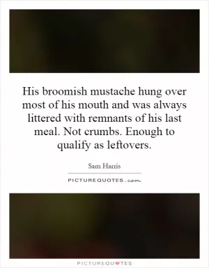 His broomish mustache hung over most of his mouth and was always littered with remnants of his last meal. Not crumbs. Enough to qualify as leftovers Picture Quote #1